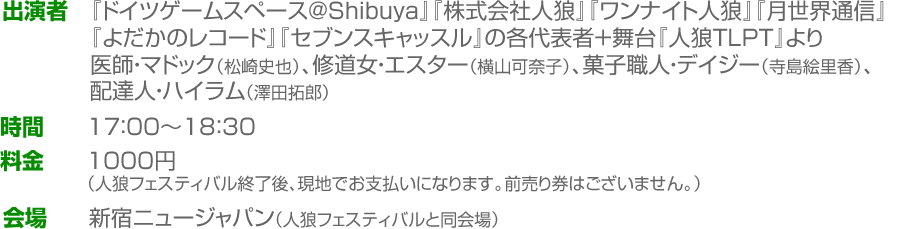 出演者:『ドイツゲームスペース＠Shibuya』『株式会社人狼』『ワンナイト人狼』『月世界通信』『よだかのレコード』『セブンスキャッスル』の各代表者＋舞台『人狼TLPT』より医師・マドック（松崎史也）、修道女・エスター（横山可奈子）、菓子職人・デイジー（寺島絵里香）、配達人・ハイラム（澤田拓郎）　時間：17：00～18：30　料金：1000円（人狼フェスティバル終了後、現地でお支払いになります。前売り券はございません。）　会場：新宿ニュージャパン（人狼フェスティバルと同会場）