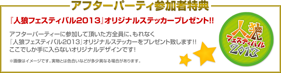 アフターパーティ参加者特典　『人狼フェスティバル2013』オリジナルステッカープレゼント！！　アフターパーティーに参加して頂いた方全員に、もれなく『人狼フェスティバル2013』オリジナルステッカーをプレゼント致します！！ここでしか手に入らないオリジナルデザインです！